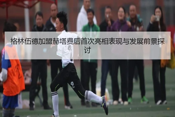 格林伍德加盟赫塔费后首次亮相表现与发展前景探讨